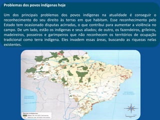 Problemas dos povos indígenas hoje
Um dos principais problemas dos povos indígenas na atualidade é conseguir o
reconhecimento do seu direito às terras em que habitam. Esse reconhecimento pelo
Estado tem ocasionado disputas acirradas, o que contribui para aumentar a violência no
campo. De um lado, estão os indígenas e seus aliados; de outro, os fazendeiros, grileiros,
madeireiros, posseiros e garimpeiros que não reconhecem os territórios de ocupação
tradicional como terra indígena. Eles invadem essas áreas, buscando as riquezas nelas
existentes.
 