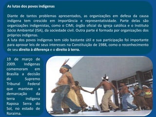 As lutas dos povos indígenas
Diante de tantos problemas apresentados, as organizações em defesa da causa
indígena tem crescido em importância e representatividade. Parte delas são
organizações indigenistas, como o CIMI, órgão oficial da igreja católica e o Instituto
Sócio Ambiental (ISA), da sociedade civil. Outra parte é formada por organizações dos
próprios indígenas.
A luta dos povos indígenas tem sido bastante útil e sua participação foi importante
para aprovar leis de seus interesses na Constituição de 1988, como o reconhecimento
de seu direito à diferença e o direito à terra.
19 de março de
2009. Indígenas
comemoram em
Brasília a decisão
do Supremo
Tribunal Federal
que manteve a
demarcação da
terra indígena
Raposa Serra do
Sol, no estado de
Roraima.
 