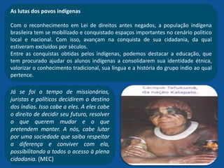 As lutas dos povos indígenas
Com o reconhecimento em Lei de direitos antes negados, a população indígena
brasileira tem se mobilizado e conquistado espaços importantes no cenário politico
local e nacional. Com isso, avançam na conquista de sua cidadania, da qual
estiveram excluídos por séculos.
Entre as conquistas obtidas pelos indígenas, podemos destacar a educação, que
tem procurado ajudar os alunos indígenas a consolidarem sua identidade étnica,
valorizar o conhecimento tradicional, sua língua e a história do grupo índio ao qual
pertence.
Já se foi o tempo de missionários,
juristas e políticos decidirem o destino
dos índios. Isso cabe a eles. A eles cabe
o direito de decidir seu futuro, resolver
o que querem mudar e o que
pretendem manter. A nós, cabe lutar
por uma sociedade que saiba respeitar
a diferença e conviver com ela,
possibilitando a todos o acesso à plena
cidadania. (MEC)
 