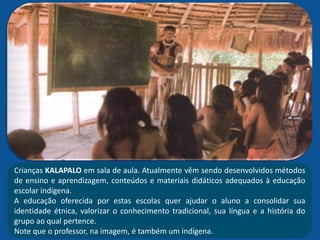 Crianças KALAPALO em sala de aula. Atualmente vêm sendo desenvolvidos métodos
de ensino e aprendizagem, conteúdos e materiais didáticos adequados à educação
escolar indígena.
A educação oferecida por estas escolas quer ajudar o aluno a consolidar sua
identidade étnica, valorizar o conhecimento tradicional, sua língua e a história do
grupo ao qual pertence.
Note que o professor, na imagem, é também um indígena.
 