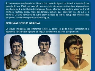 É pouco o que se sabe sobre a historia dos povos indígenas da América. Quanto à sua
população, em 1500, por exemplo, o que existe são apenas estimativas. Alguns dizem
que havia de 2 a 4 milhões de indígenas. Outros afirmam que poderia variar de 6 a 10
milhões. Outros, ainda, mais ponderados, acham que poderiam ser de 3,5 a 6
milhões. De uma forma ou de outra, eram milhões de índios, agrupados em centenas
de povos, que falavam perto de 1300 línguas.
DIFERENÇAS ENTRE OS INDÍGENAS:
Os povos indígenas são diferentes entre si, como se pode notar comparando a
aparência física de cada grupo, as línguas que falam e as artes que praticam.
 
