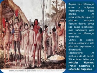 Repare nas diferenças
entre os indígenas
representados nesta
página. As
representações que os
pintores europeus
fizeram desses povos
são quase idealizadas,
mas suficientes para
marcar as diferenças
entre eles.
Cortes de cabelo,
pintura corporal e arte
plumária expressam a
diversidade
sociocultural. As
pinturas são do século
XIX e foram feitas por
Hércules Florence,
Francis Castelnau e
Johann M. Rugendas.
 