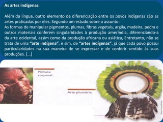 As artes indígenas
Além da língua, outro elemento de diferenciação entre os povos indígenas são as
artes praticadas por eles. Segundo um estudo sobre o assunto:
As formas de manipular pigmentos, plumas, fibras vegetais, argila, madeira, pedra e
outros materiais conferem singularidades à produção ameríndia, diferenciando-a
da arte ocidental, assim como da produção africana ou asiática, Entretanto, não se
trata de uma “arte indígena”, e sim, de “artes indígenas”, já que cada povo possui
particularidades na sua maneira de se expressar e de conferir sentido às suas
produções. [...]
 