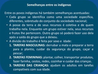 Semelhanças entre os indígenas
Entre os povos indígenas há também semelhanças acentuadas:
• Cada grupo se identifica como uma sociedade específica,
diferentes, sobretudo do conjunto da sociedade nacional;
• A posse da terra e de seus recursos é coletiva e de quem
trabalha nela. Enquanto um grupo estiver nela, seus recursos
e frutos lhe pertencem. Outro grupo só poderá fazer uso dela
após a saída do grupo que a deixou.
• A divisão do trabalho é feita por sexo e idade:
1. TAREFAS MASCULINAS: derrubar a mata e preparar a terra
para o plantio, cuidar da segurança do grupo, caçar e
pescar;
2. TAREFAS FEMININAS: plantar, colher, transportar produtos,
fazer farinha, cestos, redes, cozinhar e cuidar das crianças.
3. TAREFAS DAS CRIANÇAS: ajudam os adultos em tarefas
compatíveis com sua idade.
 