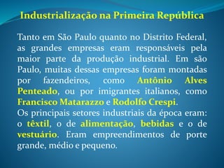 Industrialização e urbanização
No Brasil, a industrialização e a urbanização caminharam juntas.
Muitos bairros brasileiros nasceram ou cresceram em torno das
fábricas que lá se instalaram. No entanto, o crescimento da
industrialização/urbanização no Brasil daquela época foi bastante
desigual, sendo muito maior no sudeste. Observe a tabela:
Região Fábricas Operários
Norte 247 3691
Nordeste 2408 57496
Sudeste 7458 176548
Sul 3187 37253
Centro-Oeste 56 524
Total 13336 275512
Brasil – fábricas e operários (1920)
 