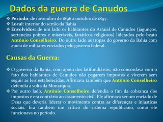 Os conflitos militares:
Nas três primeiras tentativas das tropas governistas em combater o arraial de
Canudos nenhuma foi bem sucedida. Os sertanejos e jagunços se armaram e
resistiram com força contra os militares. Na quarta tentativa, o governo da
Bahia solicitou apoio das tropas federais. Militares de várias regiões do Brasil,
usando armas pesadas, foram enviados para o sertão baiano. Massacraram os
habitantes do arraial de Canudos de forma brutal e até injusta. Crianças,
mulheres e idosos foram mortos sem piedade.
Significado do conflito:
A Guerra de canudos significou a luta e resistência das populações
marginalizadas do sertão nordestino no final do século XIX. Embora
derrotados, mostraram que não aceitavam a situação de injustiça social que
reinava na região.
Indicação de filme sobre o tema:
 Guerra de Canudos - Ano: 1997;
 Temas: conflitos sociais no início da República, Guerra de Canudos
 