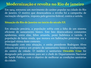 A Campanha de Vacinação Obrigatória contra a varíola foi
colocada em prática em novembro de 1904. Já haviam morrido 4201
vítimas da doença. Embora seu objetivo fosse positivo, ela foi aplicada
de forma autoritária e violenta. Em alguns casos, os agentes sanitários
invadiam as casas e vacinavam as pessoas à força, provocando revolta
nas pessoas. Essa recusa em ser vacinado acontecia, pois grande parte
das pessoas não conhecia o que era uma vacina e tinham medo de
seus efeitos.
A Revolta Popular aumentava a cada dia, impulsionada também
pela crise econômica (desemprego, inflação e alto custo de vida) e a
reforma urbana que retirou a população pobre do centro da cidade,
derrubando vários cortiços e outros tipos de habitações mais simples.
As manifestações populares e conflitos se espalham pelas ruas da
capital brasileira. Populares destroem bondes, apedrejam prédios
públicos e espalham a desordem pela cidade. Em 16 de novembro de
1904, o presidente Rodrigues Alves revoga a lei da vacinação
obrigatória, colocando nas ruas o exército, a marinha e a polícia para
acabar com os tumultos. Em poucos dias a cidade voltava a calma e a
ordem.
 
