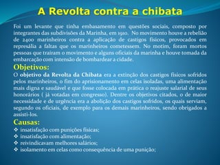 A Revolta contra a chibata
O Estopim - Quando um marinheiro da embarcação, Marcelino
Rodrigues, levou 250 chicotadas por ter machucado um companheiro da
Marinha no interior do navio de guerra, Minas Gerais, que tinha como
destino a cidade do Rio de Janeiro. Os rebelados assassinaram o capitão do
navio e mais três militares.
Quem ficou a frente do movimento foi o João Cândido – popularmente
conhecido na história como Almirante Negro – responsável por escrever a
missiva com as solicitações exigidas para o fim da revolta.
Consequências - O presidente da época, Hermes da Fonseca, se viu na
necessidade de acatar as reivindicações dos manifestantes, e deu sua
palavra em relação a realização das exigências do movimento. Os
marinheiros a favor do movimento acreditaram na palavra do governante e
entregaram suas armas e a embarcação, mas o presidente não cumpriu o
trato e baniu alguns marinheiros que fazia parte do motim. Não satisfeitos,
os marinheiros mais ávidos por mudanças provocaram um novo levante na
Ilha das Cobras, porém foram severamente punidos pelas tropas do
governo, resultando em muitas mortes e o restante banidos da Marinha.
 