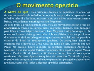 A Fundação do PCB - No final de 1917 ocorreu a Revolução Russa e a
partir desse momento o anarquismo entrou em declínio e o socialismo
passou a ser a principal influência do movimento operário brasileiro.
Em 1922 ocorreu a fundação do PCB (Partido Comunista Brasileiro). Porém,
no Brasil, o governo republicano e as elites proprietárias de terras rejeitavam
e combatiam o socialismo, pois havia o medo do fim da propriedade privada,
uma das principais bandeiras defendidas pelos socialistas. Por isso, o PCB
foi colocado na ilegalidade apenas 2 anos depois, no ano 1924. Para dar
continuidade as suas atividades os socialistas criaram uma legenda
alternativa para não serem perseguidos pelo governo e terem condições de
participar das eleições. Esta legenda era o BOC (Bloco Operário Camponês).
Assim como acontecia com os sertanejos no meio rural, os trabalhadores das
cidades também foram tratados com intensa violência durante suas
manifestações. A fala do presidente Washington Luís (1926-1930) revela
muito bem o pensamento das elites brasileiras naquele contexto da
República Velha. Segunda ele “a questão social era caso de polícia”. Ou seja, a
república brasileira era feita somente para os ricos proprietários de terras.
 