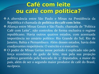 Café com leite
ou café com política?
 A política de valorização do café foi definida no Convênio de Taubaté
(1906). O governo garantiria o preço mínimo por saca e
compraria o excedente ;
 Posto em prática em 1907 pelo governo de Afonso Pena, a curto e
médio prazo os efeitos foram positivos, mantendo o preço do café alto.
A longo prazo: aumentou a inflação; o governo emitiu dinheiro sem
lastro pra proteger cafeicultores; ampliou a dívida externa e a compra
do excedente se deu por meio de empréstimos; Essa política de defesa
dos preços do café é chamada de socialização dos prejuízos
Preço da saca de 60 kg de café entre 1893 e 1899
Ano Preço
1893 4,09 libras
1896 2,91 libras
1899 1,48 libras
 
