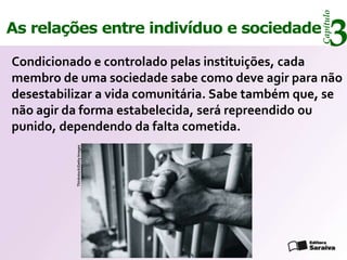 Capítulo
As relações entre indivíduo e sociedade
                                                       3
Condicionado e controlado pelas instituições, cada
membro de uma sociedade sabe como deve agir para não
desestabilizar a vida comunitária. Sabe também que, se
não agir da forma estabelecida, será repreendido ou
punido, dependendo da falta cometida.
          Thinkstock/Getty Images
 
