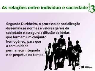 Capítulo
As relações entre indivíduo e sociedade
                                                                            3
  Segundo Durkheim, o processo de socialização
  dissemina as normas e valores gerais da
  sociedade e assegura a difusão de ideias
  que formam um conjunto
  homogêneo, para que
  a comunidade
  permaneça integrada
  e se perpetue no tempo.




                                             Thinkstock/Getty Images
 