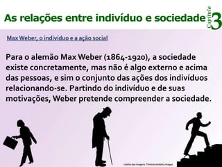 Capítulo
As relações entre indivíduo e sociedade
Max Weber, o indivíduo e a ação social
                                                                                             3
Para o alemão Max Weber (1864-1920), a sociedade
existe concretamente, mas não é algo externo e acima
das pessoas, e sim o conjunto das ações dos indivíduos
relacionando-se. Partindo do indivíduo e de suas
motivações, Weber pretende compreender a sociedade.




                                         crédito das imagens: Thinkstock/Getty Images
 