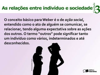 Capítulo
As relações entre indivíduo e sociedade
                                                            3
 O conceito básico para Weber é o de ação social,
 entendido como o ato de alguém se comunicar, se
 relacionar, tendo alguma expectativa sobre as ações
 dos outros. O termo “outros” pode significar tanto
 um indivíduo como vários, indeterminados e até
 desconhecidos.
                Thinkstock/Getty Images
 