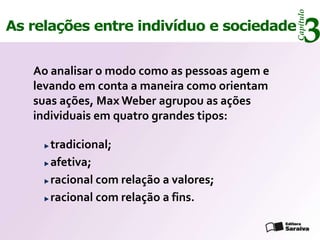 Capítulo
As relações entre indivíduo e sociedade
                                                    3
   Ao analisar o modo como as pessoas agem e
   levando em conta a maneira como orientam
   suas ações, Max Weber agrupou as ações
   individuais em quatro grandes tipos:

     tradicional;
     afetiva;
     racional com relação a valores;
     racional com relação a fins.
 