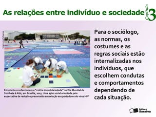 Capítulo
     As relações entre indivíduo e sociedade
                                                                                                                            3
                                                                                                    Para o sociólogo,
Sérgio Lima/Folhapress




                                                                                                    as normas, os
                                                                                                    costumes e as
                                                                                                    regras sociais estão
                                                                                                    internalizadas nos
                                                                                                    indivíduos, que
                                                                                                    escolhem condutas
                                                                                                    e comportamentos
                     Estudantes confeccionam a “colcha da solidariedade” no Dia Mundial de
                     Combate à Aids, em Brasília, 2003. Uma ação social orientada pela
                                                                                                    dependendo de
                     expectativa de reduzir o preconceito em relação aos portadores do vírus HIV.
                                                                                                    cada situação.
 
