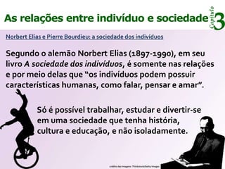 Capítulo
As relações entre indivíduo e sociedade
Norbert Elias e Pierre Bourdieu: a sociedade dos indivíduos
                                                                                          3
Segundo o alemão Norbert Elias (1897-1990), em seu
livro A sociedade dos indivíduos, é somente nas relações
e por meio delas que “os indivíduos podem possuir
características humanas, como falar, pensar e amar”.

           Só é possível trabalhar, estudar e divertir-se
           em uma sociedade que tenha história,
           cultura e educação, e não isoladamente.


                                      crédito das imagens: Thinkstock/Getty Images
 