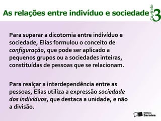 Capítulo
As relações entre indivíduo e sociedade
                                                     3
 Para superar a dicotomia entre indivíduo e
 sociedade, Elias formulou o conceito de
 configuração, que pode ser aplicado a
 pequenos grupos ou a sociedades inteiras,
 constituídas de pessoas que se relacionam.


 Para realçar a interdependência entre as
 pessoas, Elias utiliza a expressão sociedade
 dos indivíduos, que destaca a unidade, e não
 a divisão.
 
