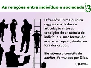 Capítulo
As relações entre indivíduo e sociedade
                                                                       3
                                        O francês Pierre Bourdieu
                                        (1930-2002) destaca a
                                        articulação entre as
                                        condições de existência do
                                        indivíduo e suas formas de
                                        ação e percepção, dentro ou
                                        fora dos grupos.

                                        Ele retoma o conceito de
                                        habitus, formulado por Elias.
              Thinkstock/Getty Images
 
