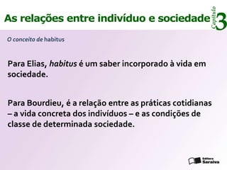Capítulo
As relações entre indivíduo e sociedade
O conceito de habitus
                                                            3
Para Elias, habitus é um saber incorporado à vida em
sociedade.


Para Bourdieu, é a relação entre as práticas cotidianas
– a vida concreta dos indivíduos – e as condições de
classe de determinada sociedade.
 