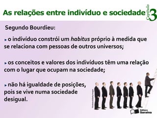 Capítulo
As relações entre indivíduo e sociedade

Segundo Bourdieu:
                                                                3
 o indivíduo constrói um habitus próprio à medida que
se relaciona com pessoas de outros universos;

 os conceitos e valores dos indivíduos têm uma relação
com o lugar que ocupam na sociedade;

 não há igualdade de posições,
pois se vive numa sociedade      Thinkstock/Getty Images



desigual.
 