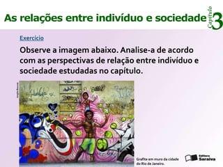 Capítulo
As relações entre indivíduo e sociedade
                   Exercício
                                                                                   3
                   Observe a imagem abaixo. Analise-a de acordo
                   com as perspectivas de relação entre indivíduo e
                   sociedade estudadas no capítulo.
  Jorgito Boucas




                                                  Grafite em muro da cidade
                                                  do Rio de Janeiro.
 