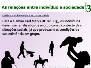 Capítulo
As relações entre indivíduo e sociedade
Karl Marx, os indivíduos e as classes sociais
                                                                                                3
Para o alemão Karl Marx (1818-1883), os indivíduos
devem ser analisados de acordo com o contexto das
situações sociais, já que produzem as condições de
sua existência em grupo.




                                            crédito das imagens: Thinkstock/Getty Images
 