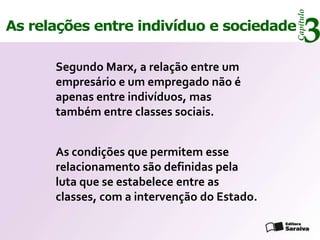 Capítulo
As relações entre indivíduo e sociedade
                                                   3
      Segundo Marx, a relação entre um
      empresário e um empregado não é
      apenas entre indivíduos, mas
      também entre classes sociais.


      As condições que permitem esse
      relacionamento são definidas pela
      luta que se estabelece entre as
      classes, com a intervenção do Estado.
 