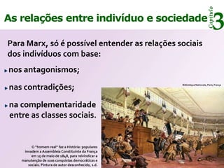 Capítulo
As relações entre indivíduo e sociedade
                                                                                 3
Para Marx, só é possível entender as relações sociais
dos indivíduos com base:
nos antagonismos;

nas contradições;                                    Bibliotéque Nationale, Paris, França




na complementaridade
entre as classes sociais.


        O “homem real” faz a História: populares
    invadem a Assembleia Constituinte da França
        em 15 de maio de 1848, para reivindicar a
   manutenção de suas conquistas democráticas e
      sociais. Pintura de autor desconhecido, s.d.
 