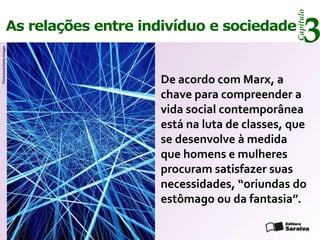Capítulo
                      As relações entre indivíduo e sociedade
                                                                         3
Thinkstock/Getty Images




                                          De acordo com Marx, a
                                          chave para compreender a
                                          vida social contemporânea
                                          está na luta de classes, que
                                          se desenvolve à medida
                                          que homens e mulheres
                                          procuram satisfazer suas
                                          necessidades, “oriundas do
                                          estômago ou da fantasia”.
 