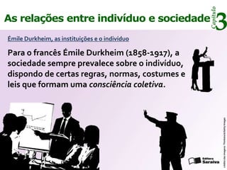 Capítulo
As relações entre indivíduo e sociedade
Émile Durkheim, as instituições e o indivíduo
                                                     3
Para o francês Émile Durkheim (1858-1917), a
sociedade sempre prevalece sobre o indivíduo,
dispondo de certas regras, normas, costumes e
leis que formam uma consciência coletiva.




                                                           crédito das imagens: Thinkstock/Getty Images
 