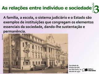 Capítulo
As relações entre indivíduo e sociedade
                                                                             3
             A família, a escola, o sistema judiciário e o Estado são
             exemplos de instituições que congregam os elementos
             essenciais da sociedade, dando-lhe sustentação e
             permanência.
Reprodução




                                                     Faculdade de
                                                     Direito da USP,
                                                     em São Paulo, na
                                                     década de 1930.
 