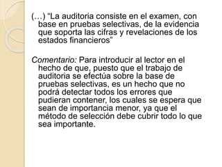 (…) “La auditoria consiste en el examen, con
base en pruebas selectivas, de la evidencia
que soporta las cifras y revelaciones de los
estados financieros”
Comentario: Para introducir al lector en el
hecho de que, puesto que el trabajo de
auditoria se efectúa sobre la base de
pruebas selectivas, es un hecho que no
podrá detectar todos los errores que
pudieran contener, los cuales se espera que
sean de importancia menor, ya que el
método de selección debe cubrir todo lo que
sea importante.
 
