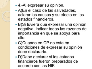  4.-Al expresar su opinión.
 A)En el caso de las salvedades,
aclarar las causas y su efecto en los
estados financieros.
 B)Si tuviera que expresar una opinión
negativa, indicar todas las razones de
importancia en que se apoya para
ello.
 C)Cuando en CP no este en
condiciones de expresar su opinión
debe declararlo.
 D)Debe declarar si los estados
financieros fueron preparados de
acuerdo con las NIF.
 