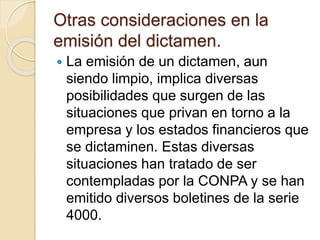 Otras consideraciones en la
emisión del dictamen.
 La emisión de un dictamen, aun
siendo limpio, implica diversas
posibilidades que surgen de las
situaciones que privan en torno a la
empresa y los estados financieros que
se dictaminen. Estas diversas
situaciones han tratado de ser
contempladas por la CONPA y se han
emitido diversos boletines de la serie
4000.
 