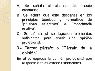 A) Se señala el alcance del trabajo
efectuado.
B) Se aclara que este descansa en los
principios técnicos y normativos de
“pruebas selectivas” e “importancia
relativa”.
C) Se afirma si se lograron elementos
suficientes para emitir una opinión
profesional.
3.- Tercer párrafo o “Párrafo de la
opinión”.
En el se expresa la opinión profesional con
respecto a tales estados financieros.
 