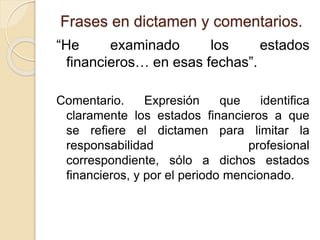 Frases en dictamen y comentarios.
“He examinado los estados
financieros… en esas fechas”.
Comentario. Expresión que identifica
claramente los estados financieros a que
se refiere el dictamen para limitar la
responsabilidad profesional
correspondiente, sólo a dichos estados
financieros, y por el periodo mencionado.
 