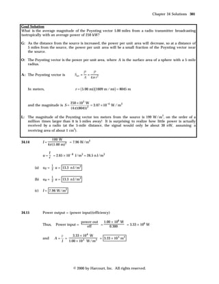 Chapter 34 Solutions 301


Goal Solution
What is the average magnitude of the Poynting vector 5.00 miles from a radio transmitter broadcasting
isotropically with an average power of 250 kW?

G: As the distance from the source is increased, the power per unit area will decrease, so at a distance of
   5 miles from the source, the power per unit area will be a small fraction of the Poynting vector near
   the source.

O: The Poynting vector is the power per unit area, where A is the surface area of a sphere with a 5-mile
   radius.

A : The Poynting vector is


    In meters,                        r = ( 5.00 mi )(1609 m / mi ) = 8045 m


                                   250 × 10 3 W
    and the magnitude is S =                     = 3.07 × 10 −4 W / m 2
                                   (4 π )(8045)2

                                                                                          2
L : The magnitude of the Poynting vector ten meters from the source is 199 W/m , on the order of a
    million times larger than it is 5 miles away! It is surprising to realize how little power is actually
    received by a radio (at the 5-mile distance, the signal would only be about 30 nW, assuming a
                                2
    receiving area of about 1 cm ).

                      100 W
34.14         I=                = 7.96 W/m2
                   4π (1.00 m)2

                  I
              u = c = 2.65 × 10 – 8 J/m3 = 26.5 n J/m3

                     1
        (a)   uE = 2 u = 13.3 n J/m3

                     1
        (b)   uB = 2 u = 13.3 n J/m3


        (c)   I = 7.96 W/m2




34.15         Power output = (power input)(efficiency)

                                          power out   1.00 × 106 W
              Thus,      Power input =              =              = 3.33 × 106 W
                                             eff          0.300

                              P      3.33 × 10 6 W
              and        A=     =                   = 3.33 × 10 3 m 2
                              I   1.00 × 10 3 W/m 2




                                     © 2000 by Harcourt, Inc. All rights reserved.
 