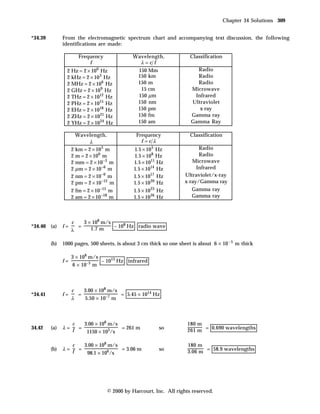 Chapter 34 Solutions 309


*34.39         From the electromagnetic spectrum chart and accompanying text discussion, the following
               identifications are made:

                        Frequency             Wavelength,              Classification
                            f                   λ=c f
                 2 Hz = 2 × 100 Hz               150 Mm                  Radio
                 2 kHz = 2 × 10 3 Hz             150 km                  Radio
                 2 MHz = 2 × 106 Hz              150 m                   Radio
                 2 GHz = 2 × 10 9 Hz              15 cm                Microwave
                 2 THz = 2 × 1012 Hz             150 µ m                Infrared
                 2 PHz = 2 × 1015 Hz             150 nm                Ultraviolet
                 2 EHz = 2 × 1018 Hz             150 pm                   x-ray
                 2 ZHz = 2 × 10 21 Hz            150 fm                Gamma ray
                 2 YHz = 2 × 10 24 Hz            150 am                Gamma Ray

                      Wavelength,               Frequency              Classification
                            λ                     f =c λ
                    2 km = 2 × 10 3 m          1.5 × 10 5 Hz               Radio
                    2 m = 2 × 100 m            1.5 × 108 Hz                Radio
                    2 mm = 2 × 10 −3 m         1.5 × 1011 Hz            Microwave
                    2 µ m = 2 × 10 −6 m        1.5 × 1014 Hz              Infrared
                    2 nm = 2 × 10 −9 m         1.5 × 1017 Hz         Ultraviolet/x-ray
                    2 pm = 2 × 10 −12 m        1.5 × 10 20 Hz        x-ray/Gamma ray
                    2 fm = 2 × 10 −15 m        1.5 × 10 23 Hz           Gamma ray
                    2 am = 2 × 10 −18 m        1.5 × 10 26 Hz           Gamma ray




                    c       3 × 108 m/s
*34.40 (a)     f=       =               ~ 108 Hz radio wave
                    λ          1.7 m

         (b)   1000 pages, 500 sheets, is about 3 cm thick so one sheet is about 6 × 10 – 5 m thick

                    3 × 108 m/s
               f=                 ~ 1013 Hz infrared
                    6 × 10–5 m



                    c   3.00 × 108 m/s
*34.41         f=     =                = 5.45 × 1014 Hz
                    λ   5.50 × 10–7 m



                  c   3.00 × 108 m/s                                  180 m
34.42    (a)   λ= f =                = 261 m               so
                                                                      261 m = 0.690 wavelengths
                       1150 × 103/s

                  c   3.00 × 108 m/s                                  180 m
         (b)   λ= f =                = 3.06 m              so
                                                                      3.06 m = 58.9 wavelengths
                       98.1 × 106/s




                                    © 2000 by Harcourt, Inc. All rights reserved.
 