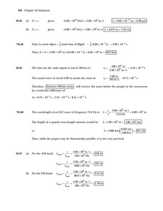 310 Chapter 34 Solutions


34.43    (a)   fλ = c         gives             (5.00 × 1019 Hz)λ = 3.00 × 108 m/s:                λ = 6.00 × 10 –12 m = 6.00 pm


         (b)   fλ = c         gives             (4.00 × 109 Hz)λ = 3.00 × 108 m/s: λ = 0.075 m = 7.50 cm



                                         1                                 1
*34.44         Time to reach object = 2 (total time of flight) = 2 (4.00 × 10 – 4 s) = 2.00 × 10 – 4 s


               Thus, d = vt = (3.00 × 10 8 m/s)(2.00 × 10 – 4 s) = 6.00 × 10 4 m = 60.0 km




                                                                                                   100 × 10 3 m
34.45          The time for the radio signal to travel 100 km is:                        tr =                     = 3.33 × 10 – 4 s
                                                                                                 3.00 × 108 m / s

                                                                                                 3.00 m
                                                                                                 343 m/s = 8.75 × 10
                                                                                                                     –3
               The sound wave to travel 3.00 m across the room in:                       ts =                           s


               Therefore, listeners 100 km away will receive the news before the people in the newsroom
               by a total time difference of

               ∆t = 8.75 × 10– 3 s – 3.33 × 10– 4 s = 8.41 × 10– 3 s



                                                                                                c 3.00 × 108 m s
*34.46         The wavelength of an ELF wave of frequency 75.0 Hz is                    λ=        =              = 4.00 × 106 m
                                                                                                f    75.0 Hz

               The length of a quarter-wavelength antenna would be                      L = 1.00 × 106 m = 1.00 × 10 3 km

                                                                                                        0.621 mi 
               or                                                                        L = (1000 km )             = 621 mi
                                                                                                        1.00 km 

               Thus, while the project may be theoretically possible, it is not very practical.



                                                  c          3.00 × 108 m / s
34.47    (a)   For the AM band, λ max =                  =                    = 556 m
                                                 f min        540 × 10 3 Hz

                                                  c          3.00 × 108 m / s
                                      λ min =            =                    = 187 m
                                                f max         1600 × 10 3 Hz

                                                  c          3.00 × 108 m / s
         (b)   For the FM band,       λ max =            =                    = 3.41 m
                                                 f min        88.0 × 106 Hz

                                                  c          3.00 × 108 m / s
                                      λ min =            =                    = 2.78 m
                                                f max         108 × 106 Hz
 