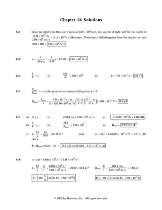 Chapter 34 Solutions

34.1         Since the light from this star travels at 3.00 × 108 m/s, the last bit of light will hit the Earth i n
               6.44 × 1018 m
                              = 2.15 × 1010 s = 680 years. Therefore, it will disappear from the sky in the year
             3.00 × 108 m / s
             1999 + 680 = 2.68 × 10 3 A.D.




                    1         1
34.2         v=            =      c = 0.750c = 2.25 × 108 m/s
                   kµ 0 e0   1.78



             E                              220
                                             B = 3.00 × 10 ;
34.3         B =c           or                            8
                                                                          so           B = 7.33 × 10–7 T = 733 nT




             Emax
34.4         Bmax = v is the generalized version of Equation 34.13.

                      Emax      7.60 × 10 −3 V / m  N ⋅ m   T ⋅ C ⋅ m 
             Bmax =        =                                               = 3.80 × 10–11 T = 38.0 pT
                       v     (2 / 3)(3.00 × 108 m / s)  V ⋅ C   N ⋅ s 




34.5   (a)   fλ = c         or              f (50.0 m) = 3.00 × 108 m/s         so       f = 6.00 × 106 Hz = 6.00 MHz

             E                              22.0
                                            Bmax = 3.00 × 10
                                                             8
       (b)
             B =c
                            or                                                  so       Bmax = (73.3 nT)(–k)

                2π    2π
       (c)   k=    = 50.0 = 0.126 m–1                       and           ω = 2π f = 2π (6.00 × 106 s–1) = 3.77 × 107
                 λ
             rad/s

             B = Bmax cos(kx – ω t) = (73.3 nT) cos (0.126x – 3.77 × 107 t)(–k)




34.6         ω = 2π f = 6.00π × 109 s–1 = 1.88 × 1010 s-1

                  2π  ω   6.00π × 109 s–1                                        E      300 V/m
             k=      =c =                 = 20.0π = 62.8 m–1              Bmax = c =                = 1.00 µT
                   λ      3.00 × 108 m/s                                             3.00 × 108 m/s

                 
              E = 300
                 
                      V
                      m
                                 (
                         cos 62.8x − 1.88 × 1010 t   )                    B = (1.00 µT) cos (62.8x – 1.88 × 1010 t)




                                     © 2000 by Harcourt, Inc. All rights reserved.
 