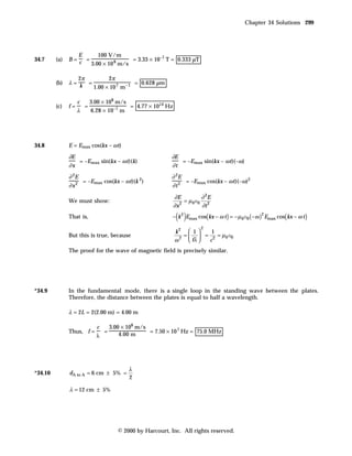 Chapter 34 Solutions 299




                    E      100 V/m
34.7     (a)   B=     =                 = 3.33 × 10–7 T = 0.333 µT
                    c   3.00 × 10 8 m/s

                  2π        2π
         (b)   λ= k =                   = 0.628 µm
                      1.00 × 10 7 m – 1

                    c       3.00 × 108 m/s
         (c)   f=       =                  = 4.77 × 1014 Hz
                    λ       6.28 × 10–7 m




34.8           E = Emax cos(kx – ω t)

               ∂E                                         ∂E
                  = –Emax sin(kx – ω t)(k)                   = –Emax sin(kx – ω t)(–ω)
               ∂x                                         ∂t
               ∂ 2E                                       ∂ 2E
                    = –Emax cos(kx – ω t)(k 2)                 = –Emax cos(kx – ω t)(–ω)2
               ∂x2                                        ∂t2
                                                              ∂E          ∂ 2E
               We must show:                                       = µ 0e0 2
                                                              ∂x 2
                                                                          ∂t
               That is,                                        ( )
                                                           − k 2 Emax cos( kx − ω t ) = − µ 0e0 ( −ω ) Emax cos( kx − ω t )
                                                                                                     2


                                                                         2
                                                              k2  1       1
               But this is true, because                          =   = 2 = µ 0 e0
                                                              ω 2
                                                                     fλ  c
               The proof for the wave of magnetic field is precisely similar.




*34.9          In the fundamental mode, there is a single loop in the standing wave between the plates.
               Therefore, the distance between the plates is equal to half a wavelength.

               λ = 2L = 2(2.00 m) = 4.00 m

                              c   3.00 × 108 m/s
               Thus, f =        =                = 7.50 × 10 7 Hz = 75.0 MHz
                              λ       4.00 m




                                          λ
*34.10         dA to A = 6 cm ± 5% =
                                          2

               λ = 12 cm ± 5%




                                      © 2000 by Harcourt, Inc. All rights reserved.
 