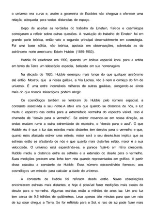 o universo era curvo e, assim a geometria de Euclides não chegava a oferecer uma
relação adequada para vastas distancias de espaço.
Depo de aceitas as verdades do trabalho de Einstein, físicos e cosmólogos
começaram a refletir sobre outras questões. A revolução do trabalho de Einstein foi em
grande parte teórica, então veio o segundo principal desenvolvimento em cosmologia.
Foi uma base sólida, não teórica, apoiada em observaações, sobretudo as do
astrônomo norte americano Edwin Hubble (1889-1953).
Hubble foi celebrado em 1990, quando um ônibus espacial levou para a orbita
em torno da Terra um telescópio espacial, batizado em sua homenagem.
Na década de 1920, Hubble enxergou mais longe do que qualquer astrônomo
até então. Mostrou que a nossa galáxia, a Via Lactea, não é nem o começo do fim do
universo. É uma entre incontáveis milhares de outras galáxias, alongando-se ainda
mais do que nossos telescópios podem atingir.
Os cosmólogos também se lembram de Hubble pelo número espacial, a
constante associada a seu nome.A idéia era que quando se distancia de nós, a luz
muda o espectro das ondas para a extremidade vermelha do espectro visível. Isso é
chamado de “desvio para o vermelho”. Se estiver movendo-se em nossa direção, as
ondas mudam rumo a outra extremidade do espectro, o “desvio para o azul”. O que
Hubble viu é que a luz das estrelas muito distantes tem desvios para o vermelho e que,
quanto mais afastada estiver uma estrela, maior será o seu desvio.Isso implica que as
estrelas estão se afastando de nós e que quanto mais distantes estão, maior é a sua
velocidade. O universo está expandindo-se, e parece fazê-lo em ritmo crescente.
Hubble mediu a distancia entre as estrelas e a extensão do desvio para o vermelho.
Suas medições geraram uma linha bem reta quando representadas em gráfico. A partir
disso calculou a constante de Hubble. Esse número extraordinário forneceu aos
cosmólogos um método para calcular a idade do universo.
A constante de Hubble foi refinada desde então. Novas observações
encontraram estrelas mais distantes, e hoje é possível fazer medições mais exatas do
desvio para o vermelho. Algumas estrelas estão a milhões de anos luz. Um ano luz
tem cerca de 9,5 trilhões de quilômetros. Leva apenas oito minutos para que um raio
de luz solar chegue a Terra. Se for refletido para o Sol, o raio de luz pode fazer mais
 