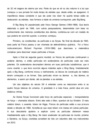 de 32 mil viagens de retorno por ano. Parte do que se vê no céu noturno é a luz que
começou a sua jornada há muito tempo de estrelas que, desde então, se apagaram. A
importância dessa constante é que ela pode nos dizer há quanto tempo estão se
deslocando as estrelas. Isso fornece a idade do universo-começando pelo Big Bang.
O Big Bang foi popularizado pelo físico George Gamow (1904-1968). Sua teoria
elaborada a partir de 1948, com outros pesquisadores, desenvolvida com base no
conhecimento dos menores constituintes dos átomos, combinou-se com um modelo do
que poderia ter ocorrido quando o universo começou.
Primeiro, os constituintes: as partículas e as forças. No final da década de 1940,
essa parte da Física passou a ser chamada de eletrodinâmica quântica. Foi o físico
norte-americano Richard Feynman (1918-1988) que descreveu a matemática
complexa para descrever essas partículas e forças.
Após o final da segunda guerra mundial, os físicos de partículas continuaram a
acelerar átomos, e então partículas em aceleradores de partículas cada vez mais
potentes. Os aceleradores decompõem átomos em suas partículas subatômicas, que é
como reverter o que teria ocorrido alguns instantes após o Bing Bang. Imediatamente
após o Big Bang, conforme iniciou o resfriamento, os blocos de construção de matéria
teriam começado a se formar. Das partículas viriam os átomos e, dos átomos, os
elementos, e assim por diante, até os planetas e as estrelas.
Um dos objetivos do século XX é entender como se relacionam entre si as
quatro forças básicas do universo. A gravidade é a mais fraca, porém atua em uma
distância infinita.
As Outras forças funcionam pela troca de partículas especiais – transportadores
de força – chamados bósons. Entre eles está o fóton, quantum de luz Einstein. O mais
celebre bóson, o ausente, bóson de Higgs. Físicos de partículas estão a sua procura
desde a década de 1960. Acredita-se que esse bóson crie massa em outras partículas.
A sua descoberta ajudaria a explicar como as partículas obtiveram massa
imediatamente após o Big Bang. No maior acelerador de partículas do mundo, próximo
a Genebra, na Suíça, cientistas acreditam ter tido um vislumbre dele nos instrumentos
em 2012.
 