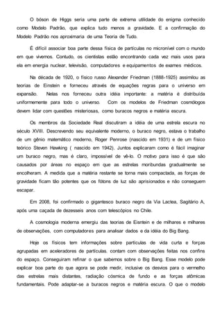 O bóson de Higgs seria uma parte de extrema utilidade do enigma conhecido
como Modelo Padrão, que explica tudo menos a gravidade. E a confirmação do
Modelo Padrão nos aproximaria de uma Teoria de Tudo.
É difícil associar boa parte dessa física de partículas no micronível com o mundo
em que vivemos. Contudo, os cientistas estão encontrando cada vez mais usos para
ela em energia nuclear, televisão, computadores e equipamentos de exames médicos.
Na década de 1920, o físico russo Alexander Friedman (1888-1925) assimilou as
teorias de Einstein e forneceu através de equações regras para o universo em
expansão. Nelas nos forneceu outra idéia importante: a matéria é distribuída
uniformemente para todo o universo. Com os modelos de Friedman cosmólogos
devem lidar com questões misteriosas, como buracos negros e matéria escura.
Os membros da Sociedade Real discutiram a idéia de uma estrela escura no
século XVIII. Descrevendo seu equivalente moderno, o buraco negro, estava o trabalho
de um gênio matemático moderno, Roger Penrose (nascido em 1931) e de um físico
teórico Steven Hawking ( nascido em 1942). Juntos explicaram como é fácil imaginar
um buraco negro, mas é claro, impossível de vê-lo. O motivo para isso é que são
causados por áreas no espaço em que as estrelas moribundas gradualmente se
encolheram. A medida que a matéria restante se torna mais compactada, as forças de
gravidade ficam tão potentes que os fótons de luz são aprisionados e não conseguem
escapar.
Em 2008, foi confirmado o gigantesco buraco negro da Via Lactea, Sagitário A,
após uma caçada de dezesseis anos com telescópios no Chile.
A cosmologia moderna emergiu das teorias de Eisntein e de milhares e milhares
de observações, com computadores para analisar dados e da idéia do Big Bang.
Hoje os físicos tem informações sobre partículas de vida curta e forças
agrupadas em aceleradores de partículas. contam com observações feitas nos confins
do espaço. Conseguiram refinar o que sabemos sobre o Big Bang. Esse modelo pode
explicar boa parte do que agora se pode medir, inclusive os desvios para o vermelho
das estrelas mais distantes, radiação cósmica de fundo e as forças atômicas
fundamentais. Pode adaptar-se a buracos negros e matéria escura. O que o modelo
 