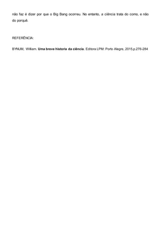 não faz é dizer por que o Big Bang ocorreu. No entanto, a ciência trata do como, e não
do porquê.
REFERÊNCIA:
BYNUM, William. Uma breve historia da ciência. Editora LPM: Porto Alegre, 2015,p.276-284
 