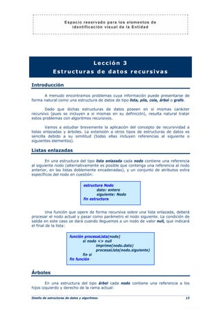 Diseño de estructuras de datos y algoritmos 13
Lección 3
Estructuras de datos recursivas
Introducción
A menudo encontramos problemas cuya información puede presentarse de
forma natural como una estructura de datos de tipo lista, pila, cola, árbol o grafo.
Dado que dichas estructuras de datos poseen en sí mismas carácter
recursivo (pues se incluyen a si mismas en su definición), resulta natural tratar
estos problemas con algoritmos recursivos.
Vamos a estudiar brevemente la aplicación del concepto de recursividad a
listas enlazadas y árboles. La extensión a otros tipos de estructuras de datos es
sencilla debido a su similitud (todas ellas incluyen referencias al siguiente o
siguientes elementos).
Listas enlazadas
En una estructura del tipo lista enlazada cada nodo contiene una referencia
al siguiente nodo (alternativamente es posible que contenga una referencia al nodo
anterior, en las listas doblemente encadenadas), y un conjunto de atributos extra
específicos del nodo en cuestión:
Una función que opere de forma recursiva sobre una lista enlazada, deberá
procesar el nodo actual y pasar como parámetro el nodo siguiente. La condición de
salida en este caso se dará cuando lleguemos a un nodo de valor null, que indicará
el final de la lista:
Árboles
En una estructura del tipo árbol cada nodo contiene una referencia a los
hijos izquierdo y derecho de la rama actual:
función procesaLista(nodo)
si nodo <> null
imprime(nodo.dato)
procesaLista(nodo.siguiente)
fin si
fin función
estructura Nodo
dato: entero
siguiente: Nodo
fin estructura
 