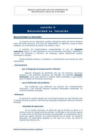 Diseño de estructuras de datos y algoritmos 17
Lección 5
Recursividad vs. iteración
Recursividad vs Iteración
La mayoría de los algoritmos pueden expresarse tanto de forma iterativa
como de forma recursiva. A la hora de implementar un algoritmo, surge la duda
respecto a la conveniencia de utilizar una versión u otra.
A menudo los programadores acostumbrados al uso de lenguajes
imperativos como C o Java descartan el uso de funciones recursivas, aludiendo a
razones de eficiencia o memoria. Sin embargo, dichas deficiencias pueden
minimarse a menudo.
Existen distintos factores a considerar; a continuación enumeramos los más
importantes:
▪ Conveniencia
- por el lenguaje de programación utilizado
Algunos lenguajes se benefician del uso de funciones recursivas
respecto a las funciones iterativas. Por ejemplo, los llamados lenguajes
funcionales, como Lisp, Scheme o Haskell, están orientados y optimizados
para el trabajo con funciones recursivas.
- por la definición del problema
Hay problemas cuya definición y/o solución son inherentemente
recursivas y una solución iterativa resultaría demasiado complicada. Lo
contrario también es posible.
▪ Eficiencia
En general la versión iterativa de una función siempre es más eficiente que
la versión recursiva, tanto en términos de velocidad de ejecución como de memoria
utilizada:
- Velocidad de ejecución:
En la versión recursiva, el hecho de que la función se llame a sí
misma incurre en tiempo extra de proceso: La llamada a una función supone
un coste extra en términos de tiempo de procesador en comparación con el
coste que supone reiniciar una nueva iteración de un bucle: es necesario
almacenar los parámetros pasados (si los hay) en la pila, así como la
dirección de retorno, etc.
 