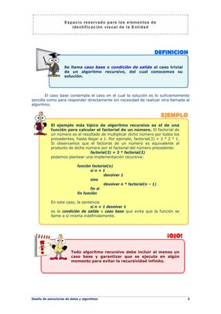 Diseño de estructuras de datos y algoritmos 3
El caso base contempla el caso en el cual la solución es lo suficientemente
sencilla como para responder directamente sin necesidad de realizar otra llamada al
algoritmo.
El ejemplo más típico de algoritmo recursivo es el de una
función para calcular el factorial de un número. El factorial de
un número es el resultado de multiplicar dicho número por todos los
precedentes, hasta llegar a 1. Por ejemplo, factorial(3) = 3 * 2 * 1.
Si observamos que el factorial de un número es equivalente al
producto de dicho número por el factorial del número precedente:
factorial(3) = 3 * factorial(2)
podemos plantear una implementación recursiva:
función factorial(n)
si n = 1
devolver 1
sino
devolver n * factorial(n – 1)
fin si
fin función
En este caso, la sentencia
si n = 1 devolver 1
es la condición de salida o caso base que evita que la función se
llame a sí misma indefinidamente.
Todo algoritmo recursivo debe incluir al menos un
caso base y garantizar que se ejecuta en algún
momento para evitar la recursividad infinita.
Se llama caso base o condición de salida al caso trivial
de un algoritmo recursivo, del cual conocemos su
solución.
 
