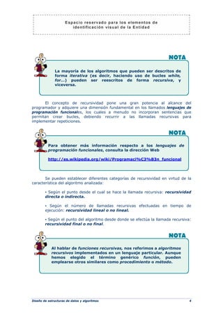 Diseño de estructuras de datos y algoritmos 4
El concepto de recursividad pone una gran potencia al alcance del
programador y adquiere una dimensión fundamental en los llamados lenguajes de
programación funcionales, los cuales a menudo no incorporan sentencias que
permitan crear bucles, debiendo recurrir a las llamadas recursivas para
implementar repeticiones.
Se pueden establecer diferentes categorías de recursividad en virtud de la
característica del algoritmo analizada:
▪ Según el punto desde el cual se hace la llamada recursiva: recursividad
directa o indirecta.
▪ Según el número de llamadas recursivas efectuadas en tiempo de
ejecución: recursividad lineal o no lineal.
▪ Según el punto del algoritmo desde donde se efectúa la llamada recursiva:
recursividad final o no final.
Para obtener más información respecto a los lenguajes de
programación funcionales, consulta la dirección Web
http://es.wikipedia.org/wiki/Programaci%C3%B3n_funcional
La mayoría de los algoritmos que pueden ser descritos de
forma iterativa (es decir, haciendo uso de bucles while,
for…) pueden ser reescritos de forma recursiva, y
viceversa.
Al hablar de funciones recursivas, nos referimos a algoritmos
recursivos implementados en un lenguaje particular. Aunque
hemos elegido el término genérico función, pueden
emplearse otros similares como procedimiento o método.
 